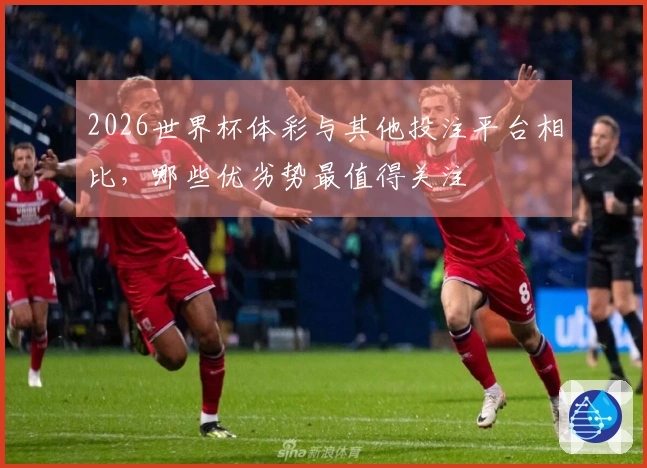 2026世界杯体彩与其他投注平台相比,哪些优劣势最值得关注