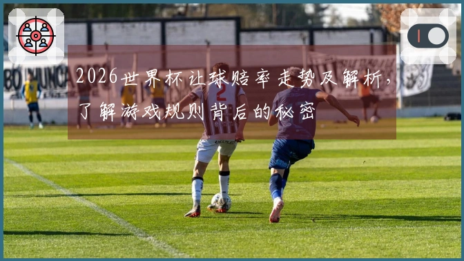 2026世界杯让球赔率走势及解析，了解游戏规则背后的秘密