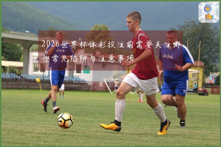 2026世界杯体彩投注前需要关注哪些常见陷阱与注意事项